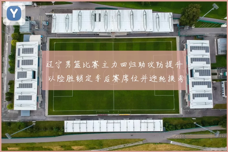 辽宁男篮比赛主力回归助攻防提升 以险胜锁定季后赛席位并迎轮换考验