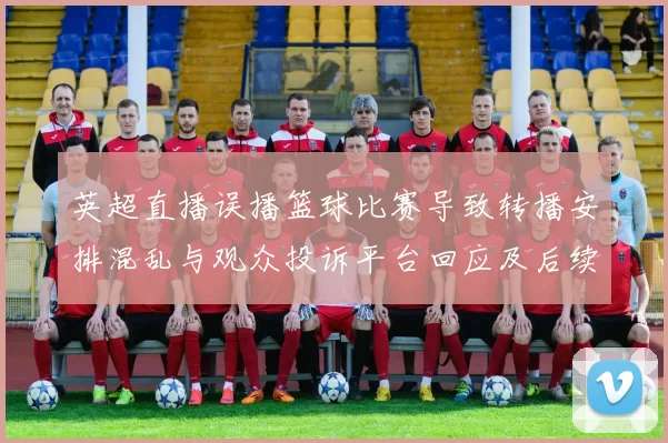 英超直播误播篮球比赛导致转播安排混乱与观众投诉平台回应及后续安排