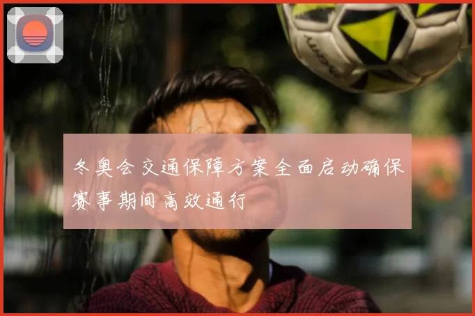 冬奥会交通保障方案全面启动确保赛事期间高效通行