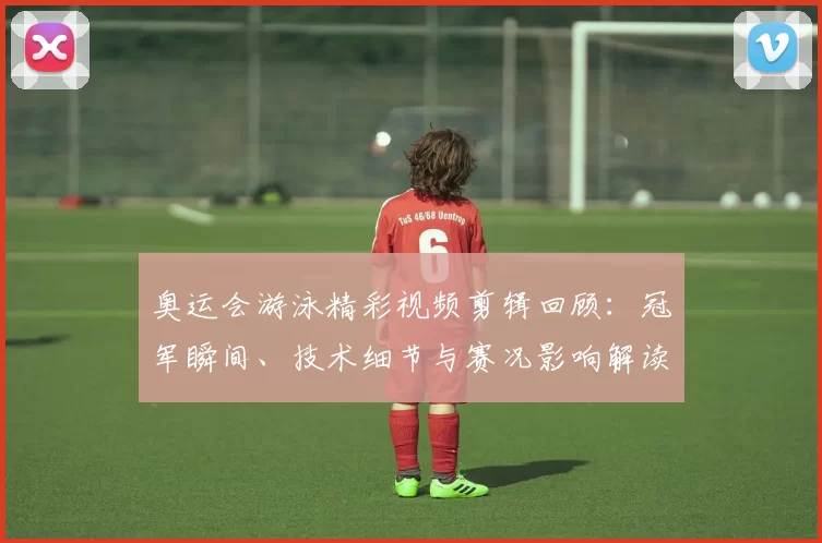 奥运会游泳精彩视频剪辑回顾：冠军瞬间、技术细节与赛况影响解读