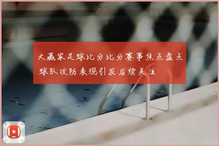 大赢家足球比分比分赛事焦点盘点 球队攻防表现引发后续关注