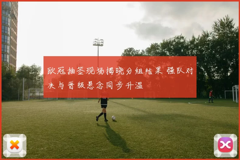 欧冠抽签现场揭晓分组结果 强队对决与晋级悬念同步升温