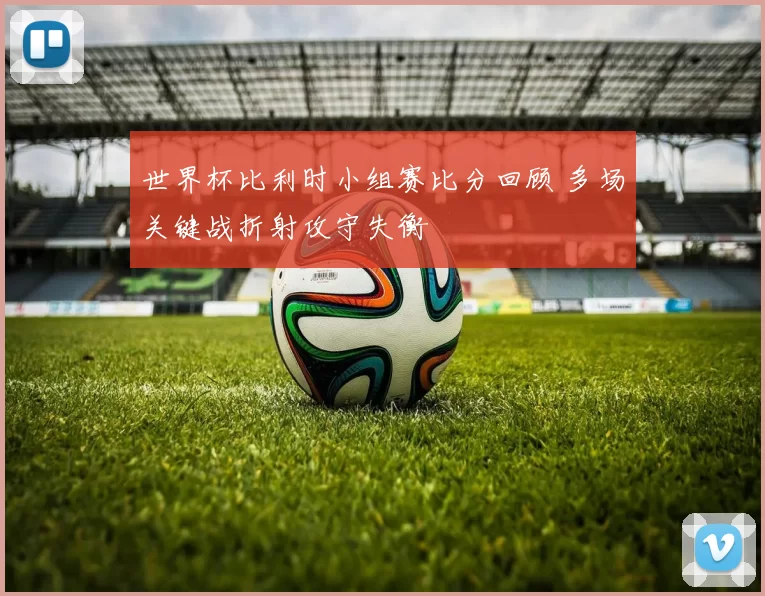 世界杯比利时小组赛比分回顾 多场关键战折射攻守失衡