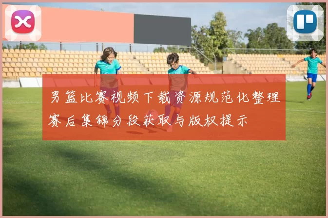 男篮比赛视频下载资源规范化整理赛后集锦分段获取与版权提示