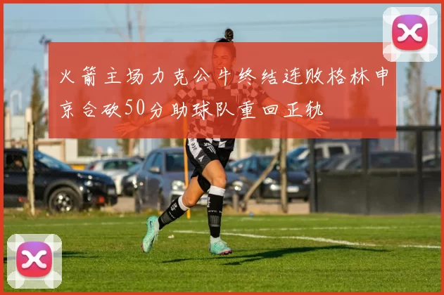 火箭主场力克公牛终结连败格林申京合砍50分助球队重回正轨