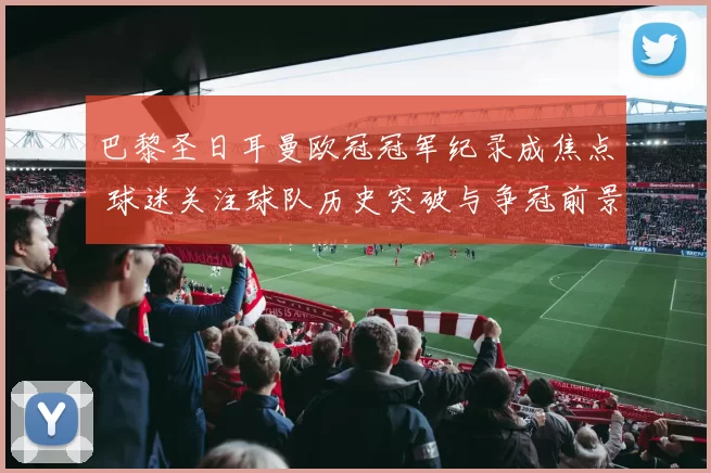 巴黎圣日耳曼欧冠冠军纪录成焦点 球迷关注球队历史突破与争冠前景
