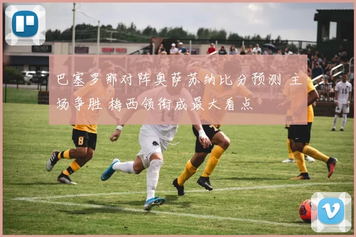 巴塞罗那对阵奥萨苏纳比分预测 主场争胜 梅西领衔成最大看点