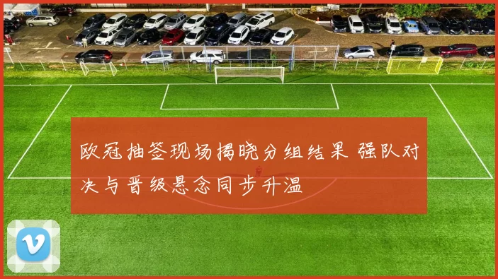 欧冠抽签现场揭晓分组结果 强队对决与晋级悬念同步升温