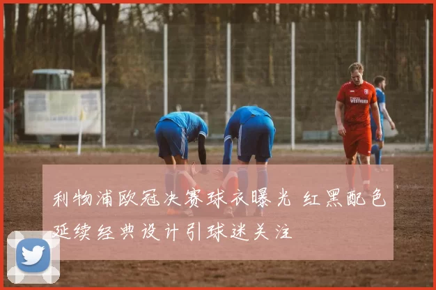 利物浦欧冠决赛球衣曝光 红黑配色延续经典设计引球迷关注