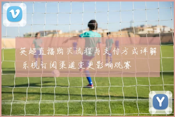 英超直播购买流程与支付方式详解 乐视订阅渠道变更影响观赛
