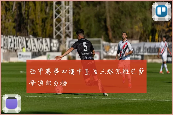 西甲赛事回播中皇马三球完胜巴萨登顶积分榜