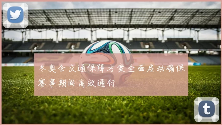 冬奥会交通保障方案全面启动确保赛事期间高效通行