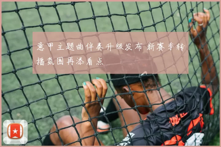 意甲主题曲伴奏升级发布 新赛季转播氛围再添看点