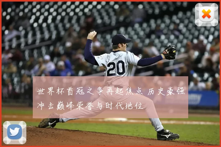 世界杯首冠之争再起焦点 历史豪强冲击巅峰荣誉与时代地位