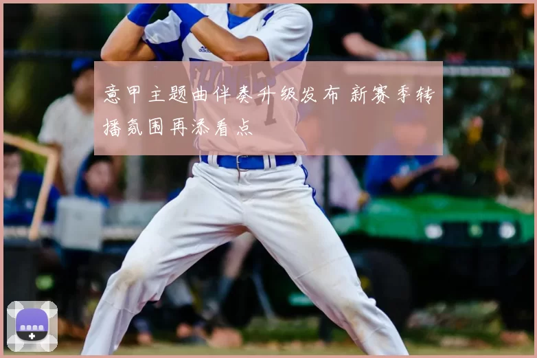 意甲主题曲伴奏升级发布 新赛季转播氛围再添看点