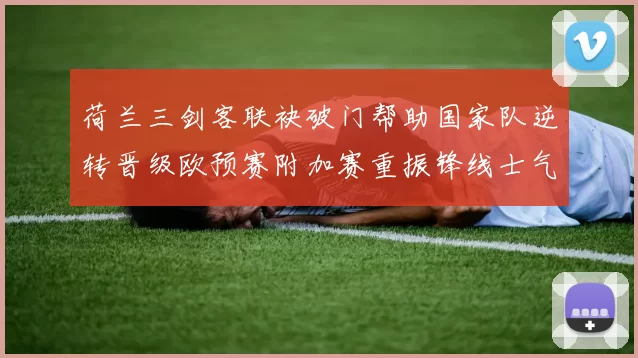 荷兰三剑客联袂破门帮助国家队逆转晋级欧预赛附加赛重振锋线士气