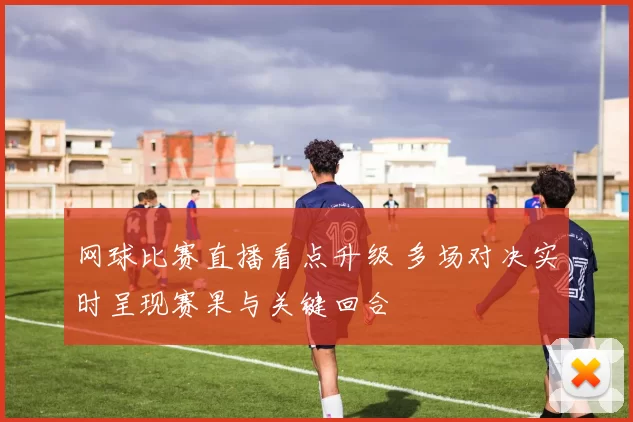 网球比赛直播看点升级 多场对决实时呈现赛果与关键回合