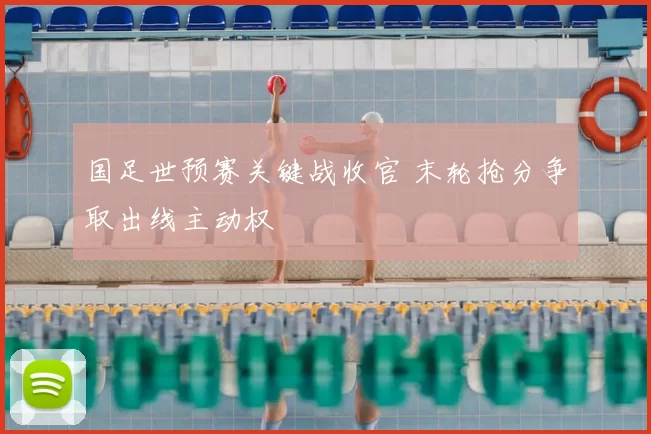 国足世预赛关键战收官 末轮抢分争取出线主动权