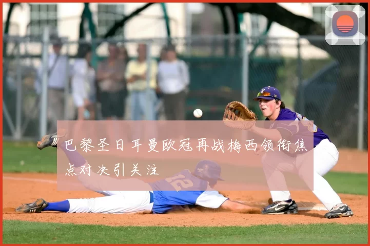 巴黎圣日耳曼欧冠再战梅西领衔焦点对决引关注