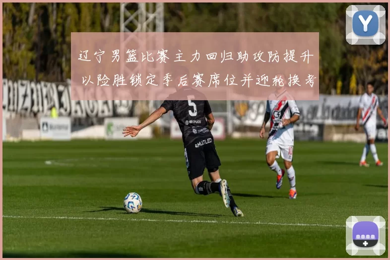 辽宁男篮比赛主力回归助攻防提升 以险胜锁定季后赛席位并迎轮换考验