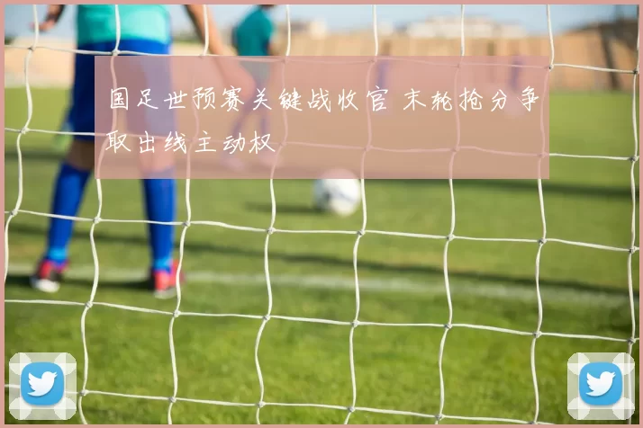 国足世预赛关键战收官 末轮抢分争取出线主动权