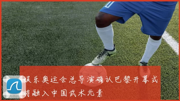 娱乐奥运会总导演确认巴黎开幕式将融入中国武术元素