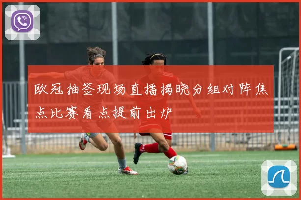 欧冠抽签现场直播揭晓分组对阵焦点比赛看点提前出炉