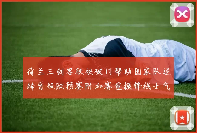 荷兰三剑客联袂破门帮助国家队逆转晋级欧预赛附加赛重振锋线士气