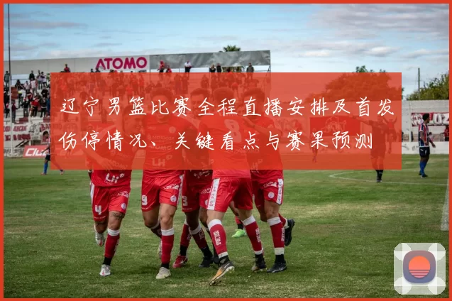 辽宁男篮比赛全程直播安排及首发伤停情况、关键看点与赛果预测
