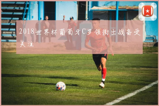 2018世界杯葡萄牙C罗领衔出战备受关注