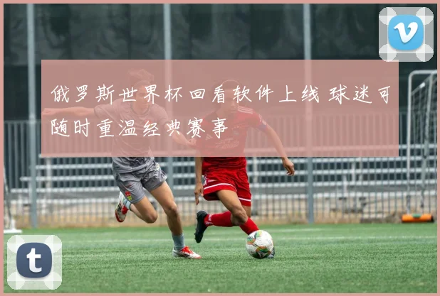 俄罗斯世界杯回看软件上线 球迷可随时重温经典赛事