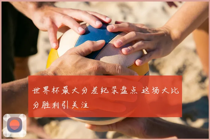 世界杯最大分差纪录盘点 这场大比分胜利引关注