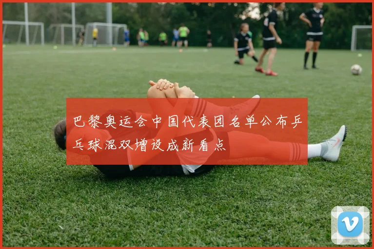 巴黎奥运会中国代表团名单公布乒乓球混双增设成新看点