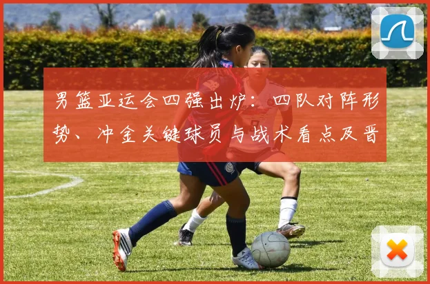 男篮亚运会四强出炉：四队对阵形势、冲金关键球员与战术看点及晋级影响