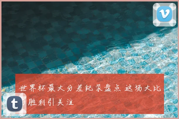 世界杯最大分差纪录盘点 这场大比分胜利引关注