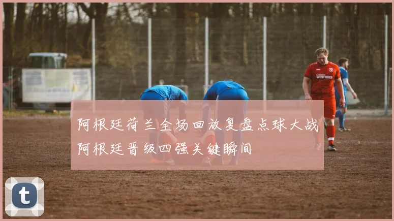 阿根廷荷兰全场回放复盘点球大战阿根廷晋级四强关键瞬间
