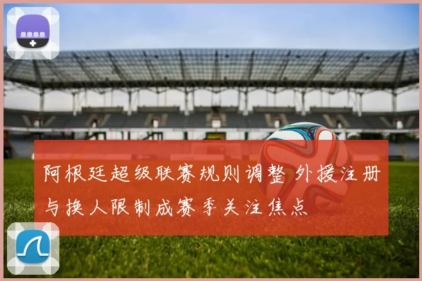 阿根廷超级联赛规则调整 外援注册与换人限制成赛季关注焦点